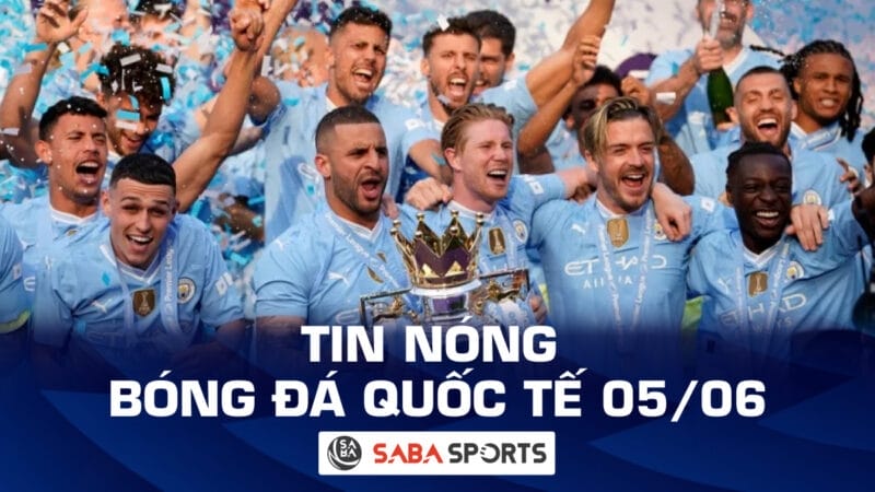 Tin nóng bóng đá quốc tế hôm nay ngày 05/06: Man City tuyên chiến Ngoại hạng Anh